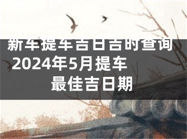 新车提车吉日吉时查询 2024年5月提车最佳吉日期