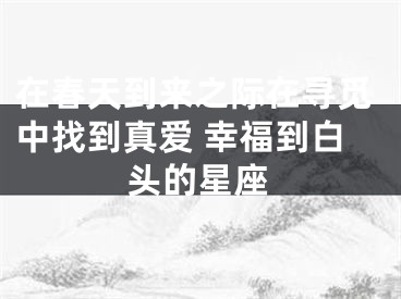 在春天到来之际在寻觅中找到真爱 幸福到白头的星座