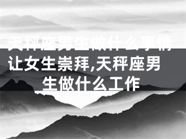 天秤座男生做什么事情让女生崇拜,天秤座男生做什么工作