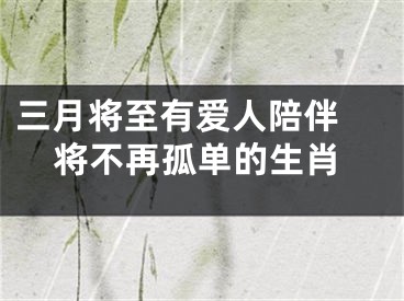 三月将至有爱人陪伴 将不再孤单的生肖