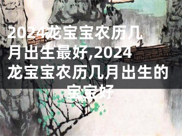 2024龙宝宝农历几月出生最好,2024龙宝宝农历几月出生的宝宝好