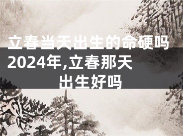 立春当天出生的命硬吗2024年,立春那天出生好吗