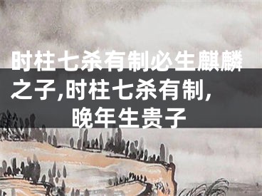 时柱七杀有制必生麒麟之子,时柱七杀有制,晚年生贵子