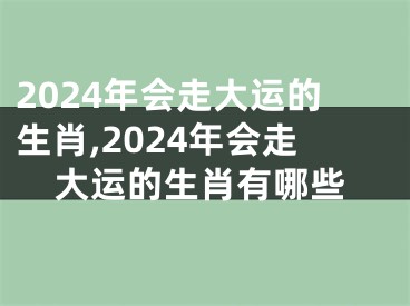2024年会走大运的生肖,2024年会走大运的生肖有哪些