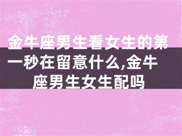 金牛座男生看女生的第一秒在留意什么,金牛座男生女生配吗