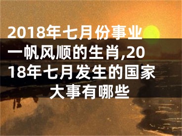2018年七月份事业一帆风顺的生肖,2018年七月发生的国家大事有哪些