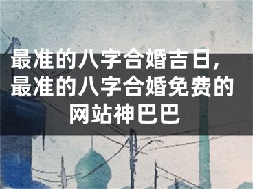 最准的八字合婚吉日,最准的八字合婚免费的网站神巴巴
