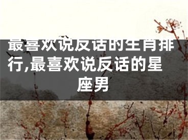 最喜欢说反话的生肖排行,最喜欢说反话的星座男