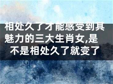 相处久了才能感受到其魅力的三大生肖女,是不是相处久了就变了