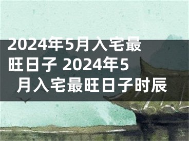 2024年5月入宅最旺日子 2024年5月入宅最旺日子时辰