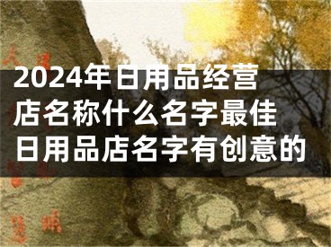 2024年日用品经营店名称什么名字最佳 日用品店名字有创意的