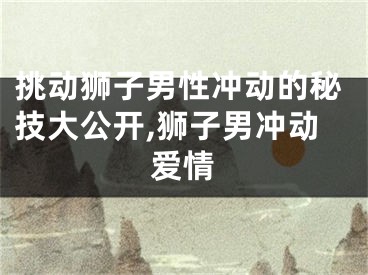 挑动狮子男性冲动的秘技大公开,狮子男冲动爱情