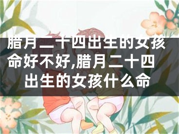 腊月二十四出生的女孩命好不好,腊月二十四出生的女孩什么命
