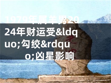 1979年属羊男2024年财运受&ldquo;勾绞&rdquo;凶星影响