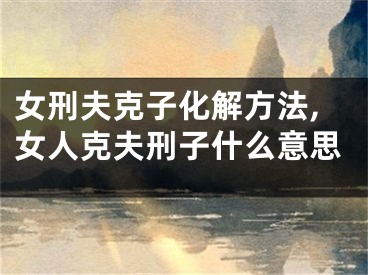 女刑夫克子化解方法,女人克夫刑子什么意思