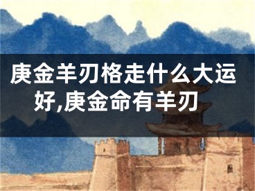 庚金羊刃格走什么大运好,庚金命有羊刃