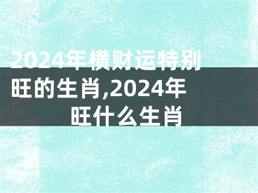 2024年横财运特别旺的生肖,2024年旺什么生肖