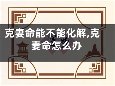 克妻命能不能化解,克妻命怎么办