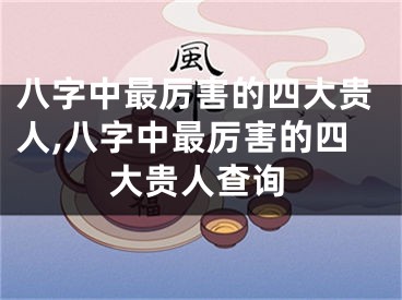 八字中最厉害的四大贵人,八字中最厉害的四大贵人查询