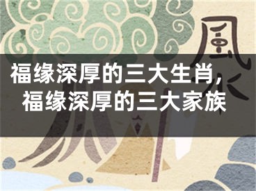 福缘深厚的三大生肖,福缘深厚的三大家族
