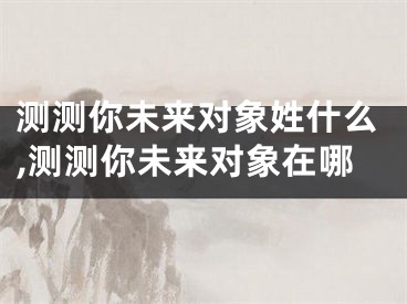 测测你未来对象姓什么,测测你未来对象在哪