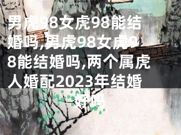 男虎98女虎98能结婚吗,男虎98女虎98能结婚吗,两个属虎人婚配2023年结婚好吗