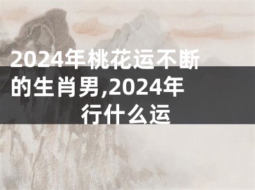 2024年桃花运不断的生肖男,2024年行什么运
