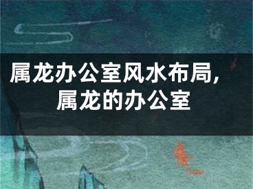 属龙办公室风水布局,属龙的办公室