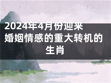 2024年4月份迎来婚姻情感的重大转机的生肖
