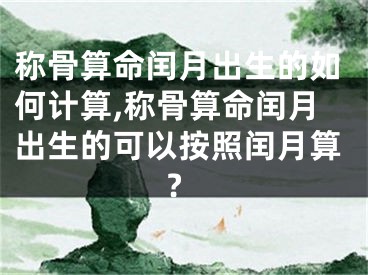 称骨算命闰月出生的如何计算,称骨算命闰月出生的可以按照闰月算?