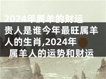 2024年属羊的财运贵人是谁今年最旺属羊人的生肖,2024年属羊人的运势和财运