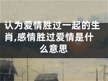 认为爱情胜过一起的生肖,感情胜过爱情是什么意思