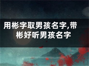 用彬字取男孩名字,带彬好听男孩名字