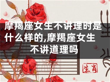 摩羯座女生不讲理时是什么样的,摩羯座女生不讲道理吗