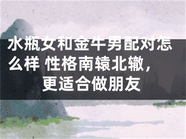 水瓶女和金牛男配对怎么样 性格南辕北辙，更适合做朋友