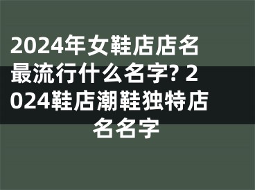 2024年女鞋店店名最流行什么名字? 2024鞋店潮鞋独特店名名字