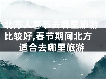 北方人春节去哪里旅游比较好,春节期间北方适合去哪里旅游
