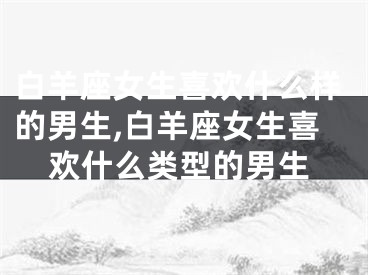 白羊座女生喜欢什么样的男生,白羊座女生喜欢什么类型的男生