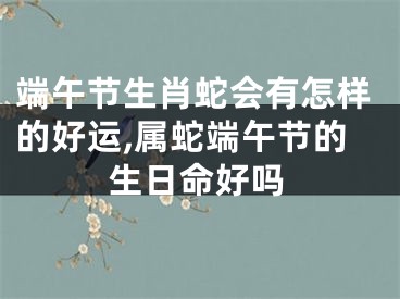 端午节生肖蛇会有怎样的好运,属蛇端午节的生日命好吗