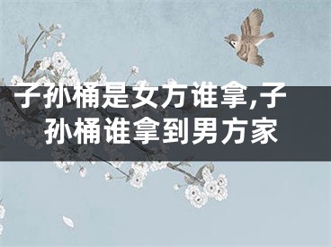 子孙桶是女方谁拿,子孙桶谁拿到男方家
