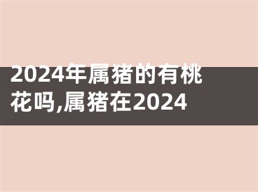 2024年属猪的有桃花吗,属猪在2024