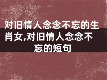 对旧情人念念不忘的生肖女,对旧情人念念不忘的短句