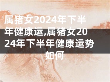 属猪女2024年下半年健康运,属猪女2024年下半年健康运势如何