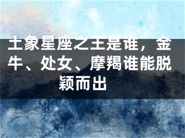 土象星座之王是谁，金牛、处女、摩羯谁能脱颖而出 