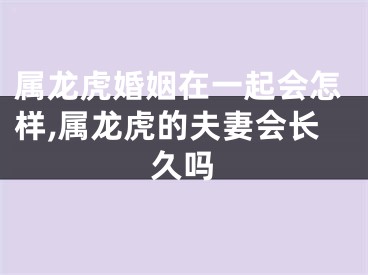 属龙虎婚姻在一起会怎样,属龙虎的夫妻会长久吗