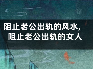 阻止老公出轨的风水,阻止老公出轨的女人