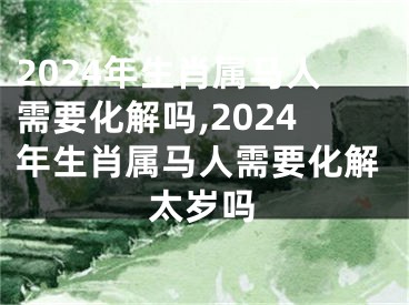 2024年生肖属马人需要化解吗,2024年生肖属马人需要化解太岁吗