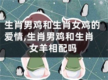 生肖男鸡和生肖女鸡的爱情,生肖男鸡和生肖女羊相配吗