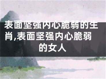 表面坚强内心脆弱的生肖,表面坚强内心脆弱的女人