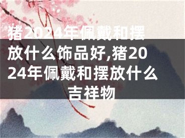 猪2024年佩戴和摆放什么饰品好,猪2024年佩戴和摆放什么吉祥物